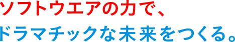 ソフトウエアの力で、ドラマチックな未来を作る。